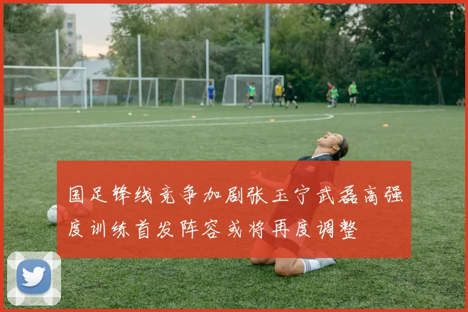 国足锋线竞争加剧张玉宁武磊高强度训练首发阵容或将再度调整
