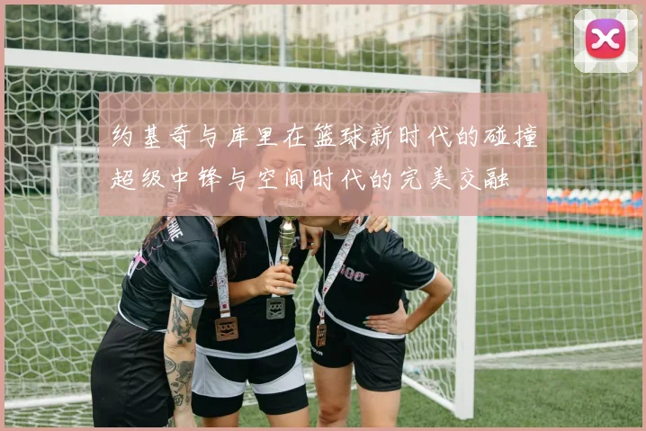 约基奇与库里在篮球新时代的碰撞超级中锋与空间时代的完美交融