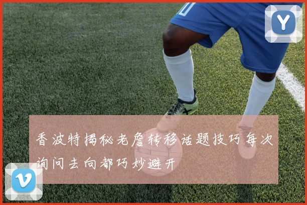 香波特揭秘老詹转移话题技巧每次询问去向都巧妙避开