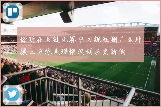徐昕在关键比赛中力挽狂澜广东外援三分球表现惨淡创历史新低